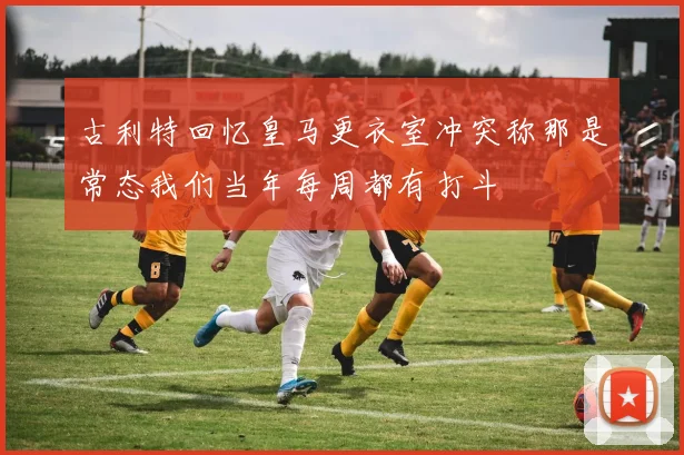古利特回忆皇马更衣室冲突称那是常态我们当年每周都有打斗