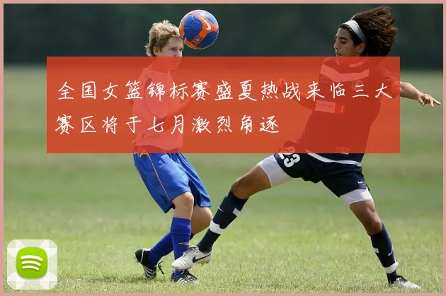 全国女篮锦标赛盛夏热战来临三大赛区将于七月激烈角逐
