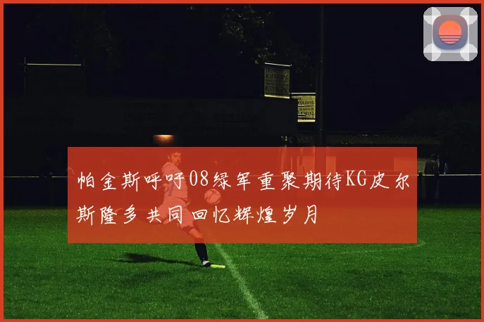 帕金斯呼吁08绿军重聚期待KG皮尔斯隆多共同回忆辉煌岁月