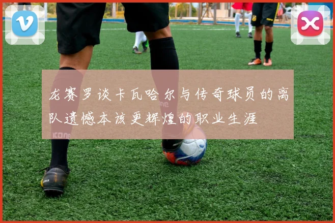 龙赛罗谈卡瓦哈尔与传奇球员的离队遗憾本该更辉煌的职业生涯