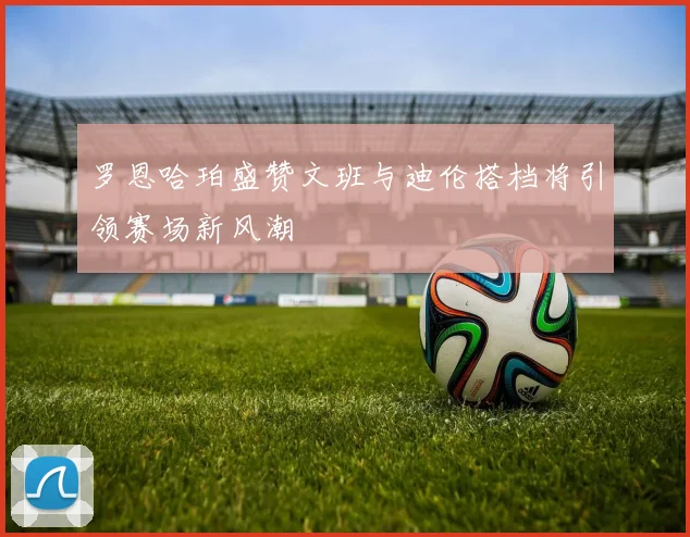罗恩哈珀盛赞文班与迪伦搭档将引领赛场新风潮