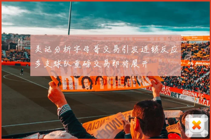 美记分析字母哥交易引发连锁反应多支球队重磅交易即将展开