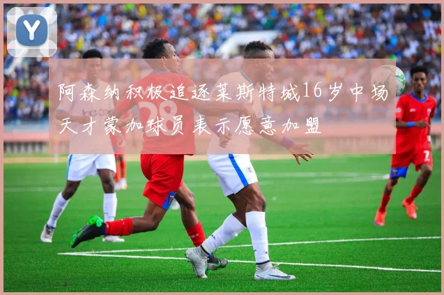 阿森纳积极追逐莱斯特城16岁中场天才蒙加球员表示愿意加盟