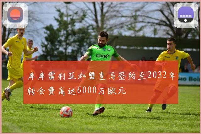 库库雷利亚加盟皇马签约至2032年转会费高达6000万欧元