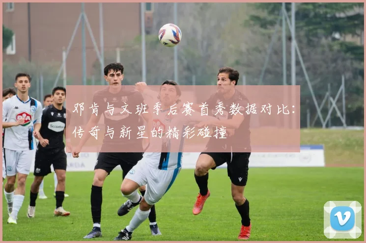 邓肯与文班季后赛首秀数据对比：传奇与新星的精彩碰撞