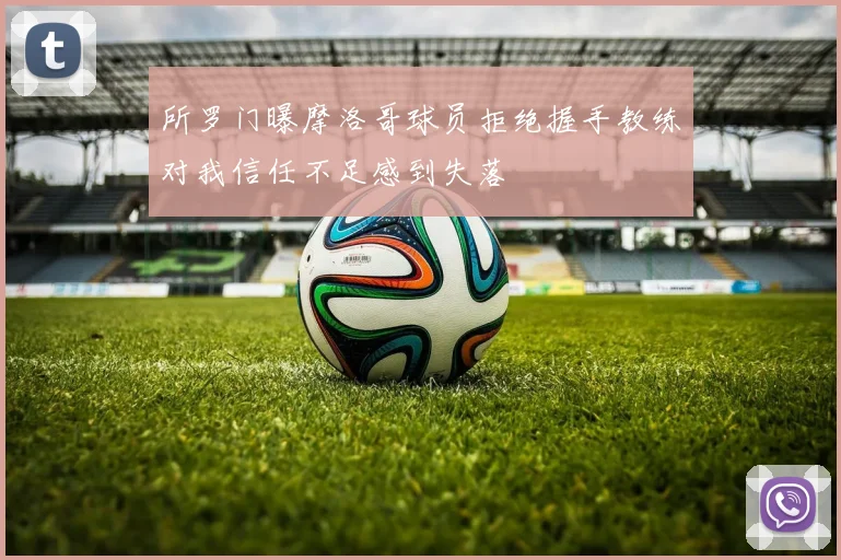 所罗门曝摩洛哥球员拒绝握手教练对我信任不足感到失落