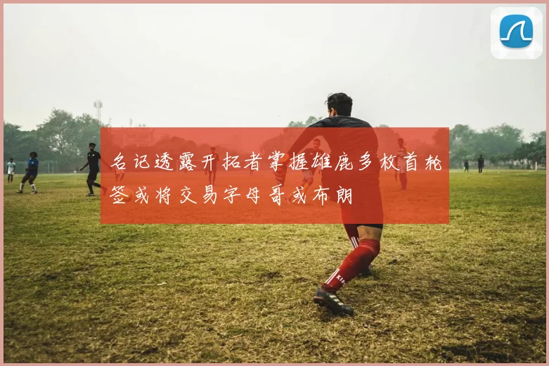 名记透露开拓者掌握雄鹿多枚首轮签或将交易字母哥或布朗