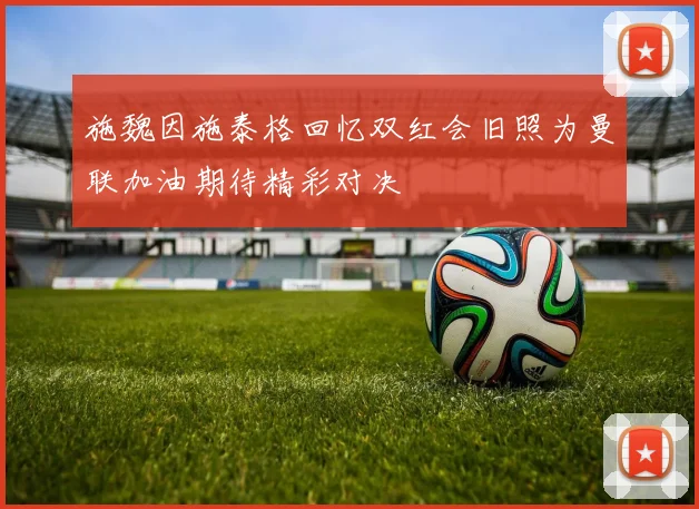 施魏因施泰格回忆双红会旧照为曼联加油期待精彩对决