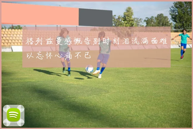 格列兹曼感慨告别时刻泪流满面难以忘怀心痛不已