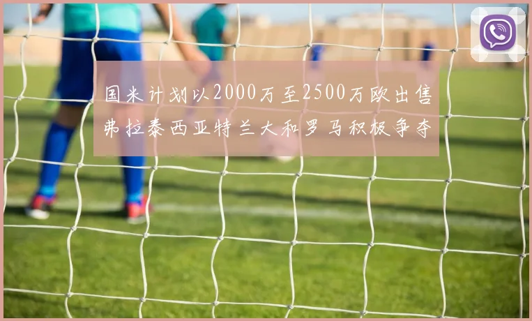 国米计划以2000万至2500万欧出售弗拉泰西亚特兰大和罗马积极争夺