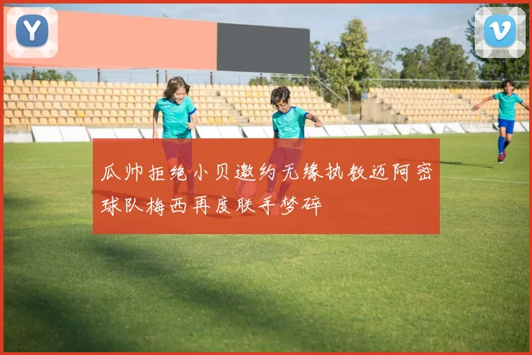 瓜帅拒绝小贝邀约无缘执教迈阿密球队梅西再度联手梦碎